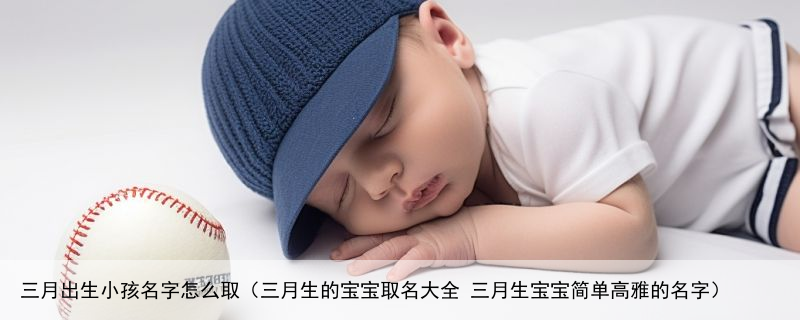 三月出生小孩名字怎么取（三月生的宝宝取名大全 三月生宝宝简单高雅的名字）