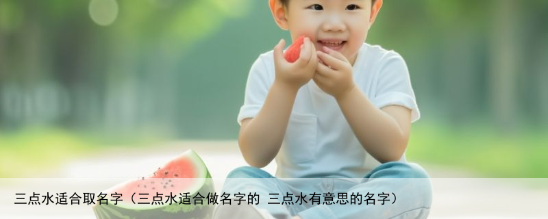 三点水适合取名字（三点水适合做名字的 三点水有意思的名字）