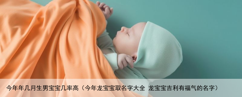 今年年几月生男宝宝几率高（今年龙宝宝取名字大全 龙宝宝吉利有福气的名字）