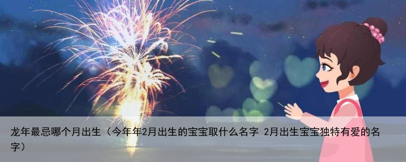 龙年最忌哪个月出生（今年年2月出生的宝宝取什么名字 2月出生宝宝独特有爱的名字）