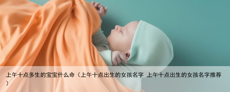 上午十点多生的宝宝什么命（上午十点出生的女孩名字 上午十点出生的女孩名字推荐）