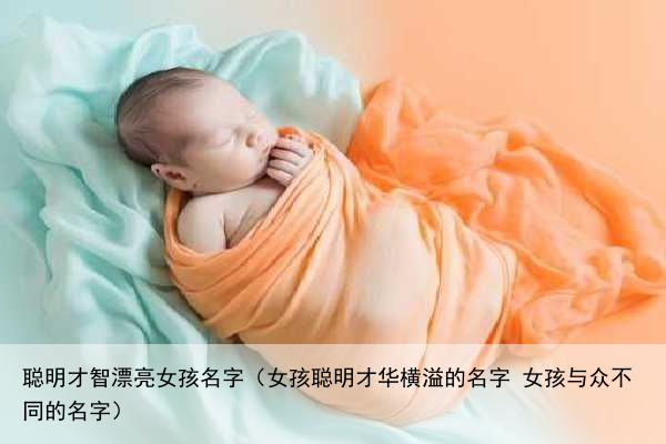 聪明才智漂亮女孩名字（女孩聪明才华横溢的名字 女孩与众不同的名字）