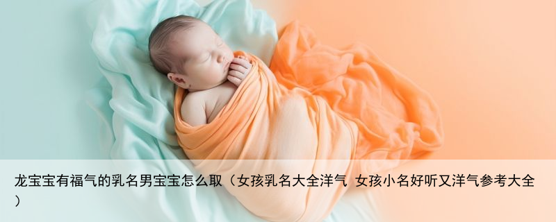 龙宝宝有福气的乳名男宝宝怎么取（女孩乳名大全洋气 女孩小名好听又洋气参考大全）